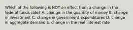 Which of the following is NOT an effect from a change in the federal funds​ rate? A. change in the quantity of money B. change in investment C. change in government expenditures D. change in aggregate demand E. change in the real interest rate