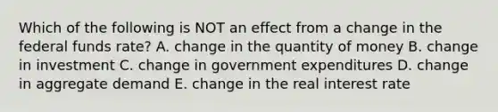 Which of the following is NOT an effect from a change in the federal funds​ rate? A. change in the quantity of money B. change in investment C. change in government expenditures D. change in aggregate demand E. change in the real interest rate