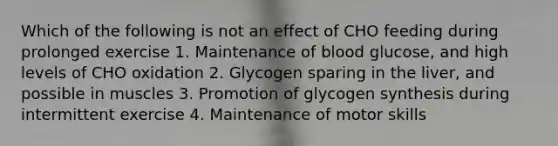 Which of the following is not an effect of CHO feeding during prolonged exercise 1. Maintenance of blood glucose, and high levels of CHO oxidation 2. Glycogen sparing in the liver, and possible in muscles 3. Promotion of glycogen synthesis during intermittent exercise 4. Maintenance of motor skills