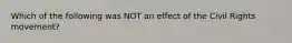 Which of the following was NOT an effect of the Civil Rights movement?