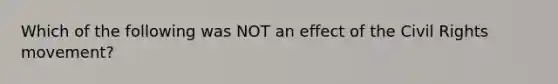 Which of the following was NOT an effect of the Civil Rights movement?