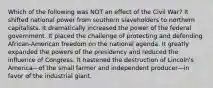 Which of the following was NOT an effect of the Civil War? It shifted national power from southern slaveholders to northern capitalists. It dramatically increased the power of the federal government. It placed the challenge of protecting and defending African-American freedom on the national agenda. It greatly expanded the powers of the presidency and reduced the influence of Congress. It hastened the destruction of Lincoln's America—of the small farmer and independent producer—in favor of the industrial giant.