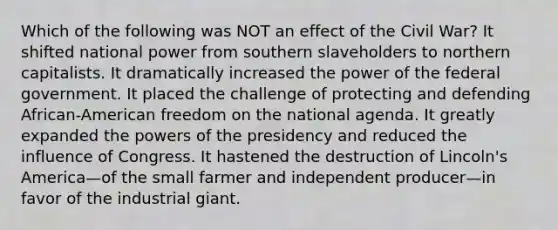 Which of the following was NOT an effect of the Civil War? It shifted national power from southern slaveholders to northern capitalists. It dramatically increased the power of the federal government. It placed the challenge of protecting and defending African-American freedom on the national agenda. It greatly expanded the powers of the presidency and reduced the influence of Congress. It hastened the destruction of Lincoln's America—of the small farmer and independent producer—in favor of the industrial giant.