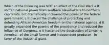 Which of the following was NOT an effect of the Civil War? a It shifted national power from southern slaveholders to northern capitalists. b It dramatically increased the power of the federal government. c It placed the challenge of protecting and defending African-American freedom on the national agenda. d It greatly expanded the powers of the presidency and reduced the influence of Congress. e It hastened the destruction of Lincoln's America—of the small farmer and independent producer—in favor of the industrial giant.