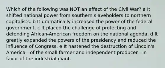 Which of the following was NOT an effect of the Civil War? a It shifted national power from southern slaveholders to northern capitalists. b It dramatically increased the power of the federal government. c It placed the challenge of protecting and defending African-American freedom on the national agenda. d It greatly expanded the powers of the presidency and reduced the influence of Congress. e It hastened the destruction of Lincoln's America—of the small farmer and independent producer—in favor of the industrial giant.