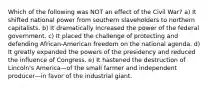 Which of the following was NOT an effect of the Civil War? a) It shifted national power from southern slaveholders to northern capitalists. b) It dramatically increased the power of the federal government. c) It placed the challenge of protecting and defending African-American freedom on the national agenda. d) It greatly expanded the powers of the presidency and reduced the influence of Congress. e) It hastened the destruction of Lincoln's America—of the small farmer and independent producer—in favor of the industrial giant.