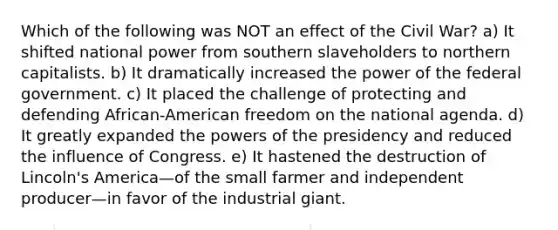 Which of the following was NOT an effect of the Civil War? a) It shifted national power from southern slaveholders to northern capitalists. b) It dramatically increased the power of the federal government. c) It placed the challenge of protecting and defending African-American freedom on the national agenda. d) It greatly expanded the powers of the presidency and reduced the influence of Congress. e) It hastened the destruction of Lincoln's America—of the small farmer and independent producer—in favor of the industrial giant.