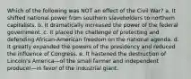 Which of the following was NOT an effect of the Civil War? a. It shifted national power from southern slaveholders to northern capitalists. b. It dramatically increased the power of the federal government. c. It placed the challenge of protecting and defending African-American freedom on the national agenda. d. It greatly expanded the powers of the presidency and reduced the influence of Congress. e. It hastened the destruction of Lincoln's America—of the small farmer and independent producer—in favor of the industrial giant.