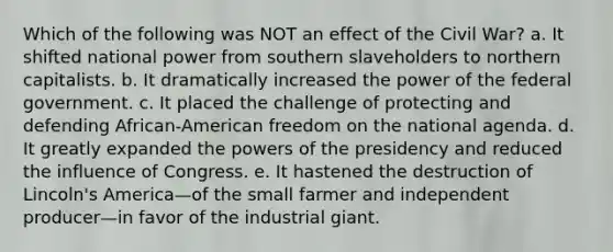 Which of the following was NOT an effect of the Civil War? a. It shifted national power from southern slaveholders to northern capitalists. b. It dramatically increased the power of the federal government. c. It placed the challenge of protecting and defending African-American freedom on the national agenda. d. It greatly expanded the powers of the presidency and reduced the influence of Congress. e. It hastened the destruction of Lincoln's America—of the small farmer and independent producer—in favor of the industrial giant.