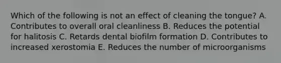 Which of the following is not an effect of cleaning the tongue? A. Contributes to overall oral cleanliness B. Reduces the potential for halitosis C. Retards dental biofilm formation D. Contributes to increased xerostomia E. Reduces the number of microorganisms