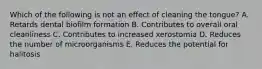Which of the following is not an effect of cleaning the tongue? A. Retards dental biofilm formation B. Contributes to overall oral cleanliness C. Contributes to increased xerostomia D. Reduces the number of microorganisms E. Reduces the potential for halitosis