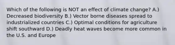 Which of the following is NOT an effect of climate change? A.) Decreased biodiversity B.) Vector borne diseases spread to industrialized countries C.) Optimal conditions for agriculture shift southward D.) Deadly heat waves become more common in the U.S. and Europe