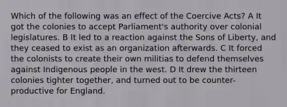 Which of the following was an effect of the Coercive Acts? A It got the colonies to accept Parliament's authority over colonial legislatures. B It led to a reaction against the Sons of Liberty, and they ceased to exist as an organization afterwards. C It forced the colonists to create their own militias to defend themselves against Indigenous people in the west. D It drew the thirteen colonies tighter together, and turned out to be counter-productive for England.