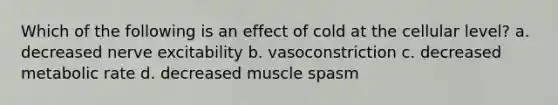 Which of the following is an effect of cold at the cellular level? a. decreased nerve excitability b. vasoconstriction c. decreased metabolic rate d. decreased muscle spasm