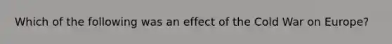 Which of the following was an effect of the Cold War on Europe?