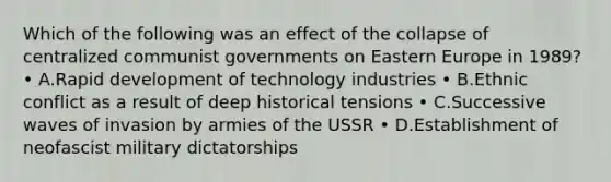 Which of the following was an effect of the collapse of centralized communist governments on Eastern Europe in 1989? • A.Rapid development of technology industries • B.Ethnic conflict as a result of deep historical tensions • C.Successive waves of invasion by armies of the USSR • D.Establishment of neofascist military dictatorships