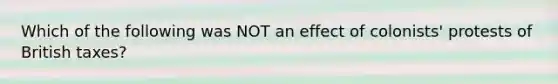 Which of the following was NOT an effect of colonists' protests of British taxes?