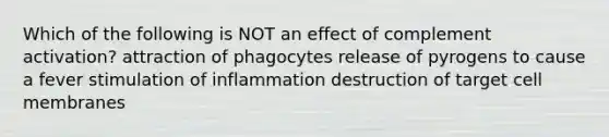 Which of the following is NOT an effect of complement activation? attraction of phagocytes release of pyrogens to cause a fever stimulation of inflammation destruction of target cell membranes