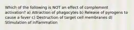 Which of the following is NOT an effect of complement activation? a) Attraction of phagocytes b) Release of pyrogens to cause a fever c) Destruction of target cell membranes d) Stimulation of inflammation