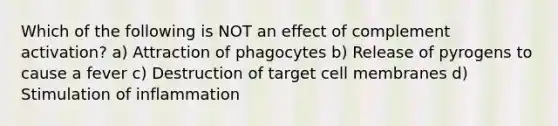 Which of the following is NOT an effect of complement activation? a) Attraction of phagocytes b) Release of pyrogens to cause a fever c) Destruction of target cell membranes d) Stimulation of inflammation