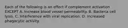 Each of the following is an effect if complement activation EXCEPT A. Increase blood vessel permeability. B. Bacteria cell lysis. C. Interference with viral replication. D. Increased phagocytic activity.