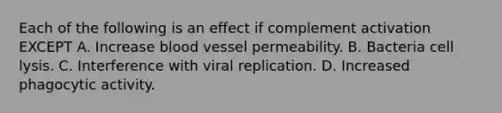 Each of the following is an effect if complement activation EXCEPT A. Increase blood vessel permeability. B. Bacteria cell lysis. C. Interference with viral replication. D. Increased phagocytic activity.