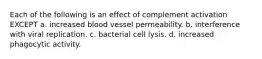 Each of the following is an effect of complement activation EXCEPT a. increased blood vessel permeability. b. interference with viral replication. c. bacterial cell lysis. d. increased phagocytic activity.