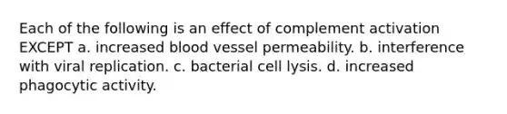 Each of the following is an effect of complement activation EXCEPT a. increased blood vessel permeability. b. interference with viral replication. c. bacterial cell lysis. d. increased phagocytic activity.