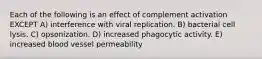 Each of the following is an effect of complement activation EXCEPT A) interference with viral replication. B) bacterial cell lysis. C) opsonization. D) increased phagocytic activity. E) increased blood vessel permeability