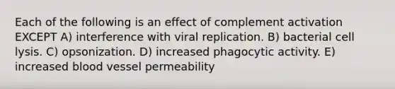 Each of the following is an effect of complement activation EXCEPT A) interference with viral replication. B) bacterial cell lysis. C) opsonization. D) increased phagocytic activity. E) increased blood vessel permeability