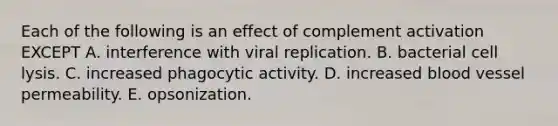 Each of the following is an effect of complement activation EXCEPT A. interference with viral replication. B. bacterial cell lysis. C. increased phagocytic activity. D. increased blood vessel permeability. E. opsonization.