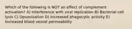 Which of the following is NOT an effect of complement activation? A) Interference with viral replication B) Bacterial cell lysis C) Opsonization D) Increased phagocytic activity E) Increased blood vessel permeability