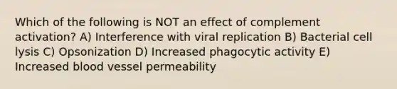 Which of the following is NOT an effect of complement activation? A) Interference with viral replication B) Bacterial cell lysis C) Opsonization D) Increased phagocytic activity E) Increased blood vessel permeability