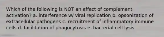 Which of the following is NOT an effect of complement activation? a. interference w/ viral replication b. opsonization of extracellular pathogens c. recruitment of inflammatory immune cells d. facilitation of phagocytosis e. bacterial cell lysis