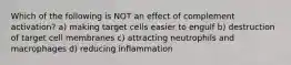 Which of the following is NOT an effect of complement activation? a) making target cells easier to engulf b) destruction of target cell membranes c) attracting neutrophils and macrophages d) reducing inflammation