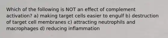 Which of the following is NOT an effect of complement activation? a) making target cells easier to engulf b) destruction of target cell membranes c) attracting neutrophils and macrophages d) reducing inflammation