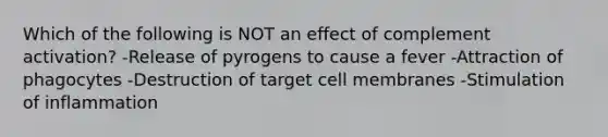 Which of the following is NOT an effect of complement activation? -Release of pyrogens to cause a fever -Attraction of phagocytes -Destruction of target cell membranes -Stimulation of inflammation