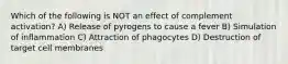 Which of the following is NOT an effect of complement activation? A) Release of pyrogens to cause a fever B) Simulation of inflammation C) Attraction of phagocytes D) Destruction of target cell membranes