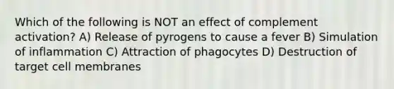 Which of the following is NOT an effect of complement activation? A) Release of pyrogens to cause a fever B) Simulation of inflammation C) Attraction of phagocytes D) Destruction of target cell membranes