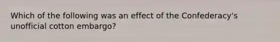 Which of the following was an effect of the Confederacy's unofficial cotton embargo?