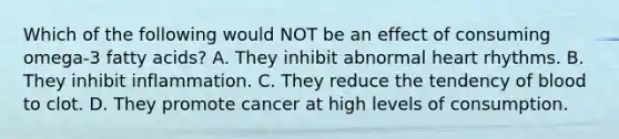 Which of the following would NOT be an effect of consuming omega-3 fatty acids? A. They inhibit abnormal heart rhythms. B. They inhibit inflammation. C. They reduce the tendency of blood to clot. D. They promote cancer at high levels of consumption.