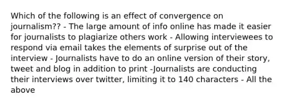 Which of the following is an effect of convergence on journalism?? - The large amount of info online has made it easier for journalists to plagiarize others work - Allowing interviewees to respond via email takes the elements of surprise out of the interview - Journalists have to do an online version of their story, tweet and blog in addition to print -Journalists are conducting their interviews over twitter, limiting it to 140 characters - All the above