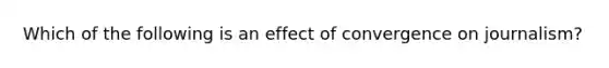 Which of the following is an effect of convergence on journalism?