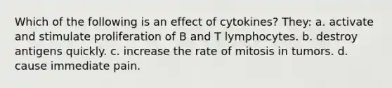 Which of the following is an effect of cytokines? They: a. activate and stimulate proliferation of B and T lymphocytes. b. destroy antigens quickly. c. increase the rate of mitosis in tumors. d. cause immediate pain.