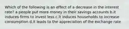 Which of the following is an effect of a decrease in the interest rate? a.people put more money in their savings accounts b.it induces firms to invest less c.it induces households to increase consumption d.it leads to the appreciation of the exchange rate