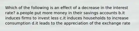 Which of the following is an effect of a decrease in the interest rate? a.people put more money in their savings accounts b.it induces firms to invest less c.it induces households to increase consumption d.it leads to the appreciation of the exchange rate