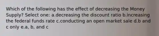 Which of the following has the effect of decreasing the Money Supply? Select one: a.decreasing the discount ratio b.increasing the federal funds rate c.conducting an open market sale d.b and c only e.a, b, and c