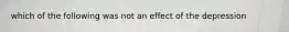 which of the following was not an effect of the depression