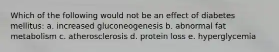 Which of the following would not be an effect of diabetes mellitus: a. increased gluconeogenesis b. abnormal fat metabolism c. atherosclerosis d. protein loss e. hyperglycemia