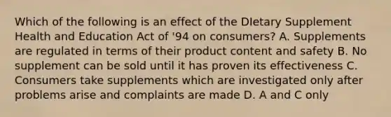 Which of the following is an effect of the DIetary Supplement Health and Education Act of '94 on consumers? A. Supplements are regulated in terms of their product content and safety B. No supplement can be sold until it has proven its effectiveness C. Consumers take supplements which are investigated only after problems arise and complaints are made D. A and C only